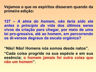 606. a) - Então, emanam de um único prin-
cípio a inteligência do homem e a dos ani-
mais?
“Sem dúvida alguma, porém, no homem,
passou por uma elaboração que a coloca
acima da que existe no animal.”
 