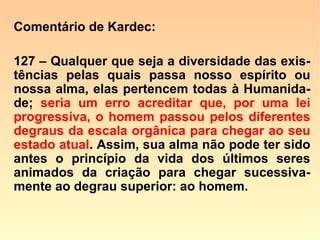 607. Dissestes que o estado da alma do ho
mem, na sua origem, corresponde ao esta-
do da infância na vida corporal, que sua in-
teligência apenas desabrocha e se ensaia
para a vida. Onde passa o Espírito essa
primeira fase do seu desenvolvimento?
“Numa série de existências que precedem
o período a que chamais Humanidade.”
 