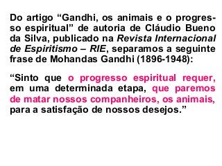 Do artigo “Gandhi, os animais e o progres-
so espiritual” de autoria de Cláudio Bueno
da Silva, publicado na Revista Internacional
de Espiritismo – RIE, separamos a seguinte
frase de Mohandas Gandhi (1896-1948):
“Sinto que o progresso espiritual requer,
em uma determinada etapa, que paremos
de matar nossos companheiros, os animais,
para a satisfação de nossos desejos.”
 