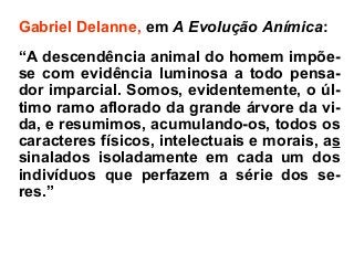 Gabriel Delanne, em A Evolução Anímica:
“A descendência animal do homem impõe-
se com evidência luminosa a todo pensa-
dor imparcial. Somos, evidentemente, o úl-
timo ramo aflorado da grande árvore da vi-
da, e resumimos, acumulando-os, todos os
caracteres físicos, intelectuais e morais, as
sinalados isoladamente em cada um dos
indivíduos que perfazem a série dos se-
res.”
 