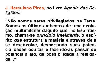 J. Herculano Pires, no livro Agonia das Re-
ligiões:
“Não somos seres privilegiados na Terra.
Somos os últimos rebentos de uma evolu-
ção multimilenar daquilo que, no Espiritis-
mo, chama-se princípio inteligente, o espí-
rito que estrutura a matéria e através dela
se desenvolve, despertando suas poten-
cialidades ocultas e fazendo-as passar de
potência a ato, de possibilidade a realida-
de...”
 