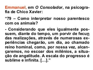 Emmanuel, em O Consolador, na psicogra-
fia de Chico Xavier:
“79 – Como interpretar nosso parentesco
com os animais?
- Considerando que eles igualmente pos-
suem, diante do tempo, um porvir de fecun
das realizações, através de numerosas ex-
periências chegarão, um dia, ao chamado
reino hominal, como, por nossa vez, alcan-
çaremos, no escoar dos milênios, a situa-
ção de angelitude. A escala do progresso é
sublime e infinita. […].”
 