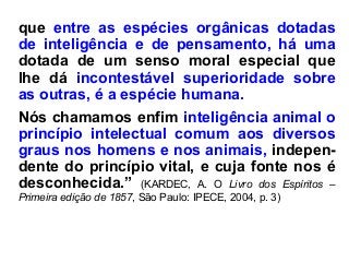que entre as espécies orgânicas dotadas
de inteligência e de pensamento, há uma
dotada de um senso moral especial que
lhe dá incontestável superioridade sobre
as outras, é a espécie humana.
Nós chamamos enfim inteligência animal o
princípio intelectual comum aos diversos
graus nos homens e nos animais, indepen-
dente do princípio vital, e cuja fonte nos é
desconhecida.” (KARDEC, A. O Livro dos Espíritos –
Primeira edição de 1857, São Paulo: IPECE, 2004, p. 3)
 