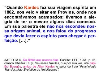 “Quando Kardec fez sua viagem espírita em
1862, nos veio visitar em Provins, onde nos
encontrávamos acampados; tivemos a ale-
gria de ter o mestre alguns dias conosco.
Em sua palestra ele não nos escondeu nos-
sa origem animal, e nos falou do progresso
que devia fazer o espírito para chegar à per-
feição. […].”
(MELO, M.C. Da Bíblia aos nossos dias. Curitiba: FEP, 1954, p. 95,
citando Charles Trufy, Causeries Spirites, que por sua vez, cita capi-
tão Bourgés, amigo de Allan Kardec e autor do livro “Psychologie
Transformiste-Evolution de l’Intelligence”)
 