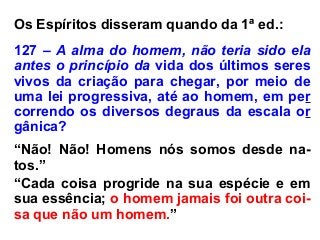 Os Espíritos disseram quando da 1ª ed.:
127 – A alma do homem, não teria sido ela
antes o princípio da vida dos últimos seres
vivos da criação para chegar, por meio de
uma lei progressiva, até ao homem, em per
correndo os diversos degraus da escala or
gânica?
“Não! Não! Homens nós somos desde na-
tos.”
“Cada coisa progride na sua espécie e em
sua essência; o homem jamais foi outra coi-
sa que não um homem.”
 