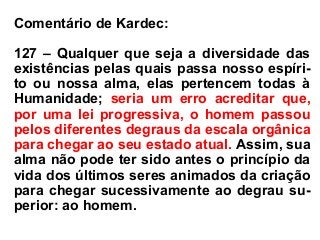 Comentário de Kardec:
127 – Qualquer que seja a diversidade das
existências pelas quais passa nosso espíri-
to ou nossa alma, elas pertencem todas à
Humanidade; seria um erro acreditar que,
por uma lei progressiva, o homem passou
pelos diferentes degraus da escala orgânica
para chegar ao seu estado atual. Assim, sua
alma não pode ter sido antes o princípio da
vida dos últimos seres animados da criação
para chegar sucessivamente ao degrau su-
perior: ao homem.
 