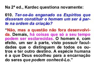 Na 2ª ed., Kardec questiona novamente:
610. Ter-se-ão enganado os Espíritos que
disseram constituir o homem um ser à par-
te na ordem da criação?
“Não, mas a questão não fora desenvolvi-
da. Demais, há coisas que só a seu tempo
podem ser esclarecidas. O homem é, com
efeito, um ser à parte, visto possuir facul-
dades que o distinguem de todos os ou-
tros e ter outro destino. A espécie humana
é a que Deus escolheu para a encarnação
do seres que podem conhecê-Lo.”
 