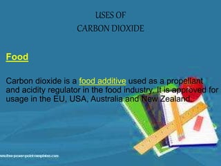 USES OF
CARBON DIOXIDE
Food
Carbon dioxide is a food additive used as a propellant
and acidity regulator in the food industry. It is approved for
usage in the EU, USA, Australia and New Zealand.
 