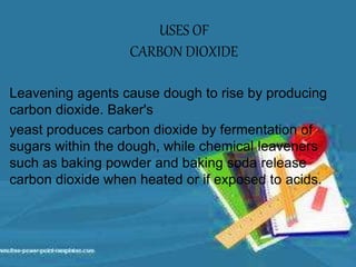 Leavening agents cause dough to rise by producing
carbon dioxide. Baker's
yeast produces carbon dioxide by fermentation of
sugars within the dough, while chemical leaveners
such as baking powder and baking soda release
carbon dioxide when heated or if exposed to acids.
USES OF
CARBON DIOXIDE
 