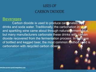 USES OF
CARBON DIOXIDE
Beverages
Carbon dioxide is used to produce carbonated soft
drinks and soda water. Traditionally, the carbonation in beer
and sparkling wine came about through natural fermentation,
but many manufacturers carbonate these drinks with carbon
dioxide recovered from the fermentation process. In the case
of bottled and kegged beer, the most common method used is
carbonation with recycled carbon dioxide.
 