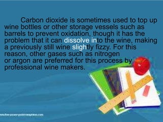 Carbon dioxide is sometimes used to top up
wine bottles or other storage vessels such as
barrels to prevent oxidation, though it has the
problem that it can dissolve into the wine, making
a previously still wine slightly fizzy. For this
reason, other gases such as nitrogen
or argon are preferred for this process by
professional wine makers.
 