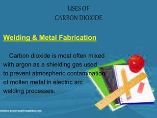 Welding & Metal Fabrication
Carbon dioxide is most often mixed
with argon as a shielding gas used
to prevent atmospheric contamination
of molten metal in electric arc
welding processes.
USES OF
CARBON DIOXIDE
 