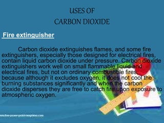Carbon dioxide extinguishes flames, and some fire
extinguishers, especially those designed for electrical fires,
contain liquid carbon dioxide under pressure. Carbon dioxide
extinguishers work well on small flammable liquid and
electrical fires, but not on ordinary combustible fires,
because although it excludes oxygen, it does not cool the
burning substances significantly and when the carbon
dioxide disperses they are free to catch fire upon exposure to
atmospheric oxygen.
USES OF
CARBON DIOXIDE
Fire extinguisher
 