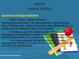 Agricultural and biological applications
Plants require carbon dioxide to
conduct photosynthesis. The atmospheres of greenhouses
may (if of large size, must) be enriched with additional CO2 to
sustain and increase the rate of plant growth.
In medicine, up to 5% carbon dioxide (130 times
atmospheric concentration) is added to oxygen for stimulation of
breathing after apnea and to stabilize the O2/CO2 balance in blood.
It has been proposed that carbon dioxide from power
generation be bubbled into ponds to grow algae that could then be
converted into biodiesel fuel.
USES OF
CARBON DIOXIDE
 