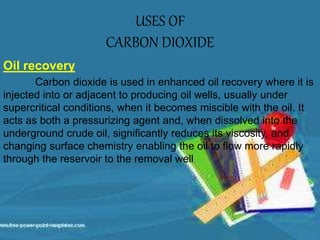USES OF
CARBON DIOXIDE
Oil recovery
Carbon dioxide is used in enhanced oil recovery where it is
injected into or adjacent to producing oil wells, usually under
supercritical conditions, when it becomes miscible with the oil. It
acts as both a pressurizing agent and, when dissolved into the
underground crude oil, significantly reduces its viscosity, and
changing surface chemistry enabling the oil to flow more rapidly
through the reservoir to the removal well
 