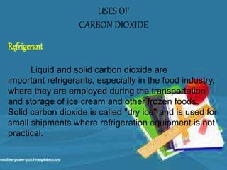 USES OF
CARBON DIOXIDE
Refrigerant
Liquid and solid carbon dioxide are
important refrigerants, especially in the food industry,
where they are employed during the transportation
and storage of ice cream and other frozen foods.
Solid carbon dioxide is called "dry ice" and is used for
small shipments where refrigeration equipment is not
practical.
 
