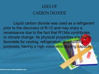 USES OF
CARBON DIOXIDE
Liquid carbon dioxide was used as a refrigerant
prior to the discovery of R-12 and may enjoy a
renaissance due to the fact that R134a contributes
to climate change. Its physical properties are highly
favorable for cooling, refrigeration, and heating
purposes, having a high volumetric cooling capacity.
 