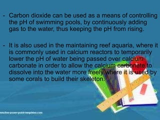 - Carbon dioxide can be used as a means of controlling
the pH of swimming pools, by continuously adding
gas to the water, thus keeping the pH from rising.
- It is also used in the maintaining reef aquaria, where it
is commonly used in calcium reactors to temporarily
lower the pH of water being passed over calcium
carbonate in order to allow the calcium carbonate to
dissolve into the water more freely where it is used by
some corals to build their skeleton.
 