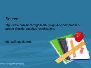 Source:
http://www.praxair.com/gases/buy-liquid-or-compressed-
carbon-dioxide-gas#!tab=applications
http://wikepedia.org.
 