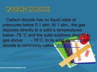 Carbon dioxide has no liquid state at
pressures below 5.1 atm. At 1 atm., the gas
deposits directly to a solid a temperatures
below -78 ˚C and the solid sublimes directly to
gas above - 78˚C. In its solid state, carbon
dioxide is commonly called “dry ice.”
 
