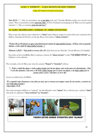 “ALMA” E “ESPÍRITO” – O QUE SIGNIFICAM ESSES TERMOS?
Celso do Rosário Brasil Gonçalves
10
Atos 20.10 – “... Não vos perturbeis, que a sua alma nele está.” O padre Rohden traduz esse mesmo texto
assim: “Não vos perturbeis; ainda está com vida.” A Nova Tradução na Linguagem de Hoje reza da seguinte
maneira: “... Não se assustem, pois ele está vivo.”
(3) “ALMA” SIGNIFICANDO “ANIMAIS” OU “SERES VIVIVENTES”:
Para os que não sabem o que realmente é a “alma”, talvez fiquem surpresos ao descobrir que o primeiro livro
bíblico, chamado de Gênesis, revela que Deus criou todas as “almas viventes”:
“E disse Deus: Produzam as águas abundantemente répteis de alma [néfes] vivente... E Deus criou as grandes
baleias, e todo réptil de alma [néfes] vivente...”.
(Gênesis 1.20,21 – Veja ainda os versos: 24 e 30 – João Ferreira de Almeida - Versão Revista e Corrigida).
Em todos os livros da Bíblia, Deus continua a chamar de “almas viventes” a todos “OS SERES VIVOS” que
habitam o nosso planeta.
Por exemplo, a Lei de Deus que trata dos animais “limpos” e “imundos”, afirma:
“... Todo o réptil das águas, e toda a alma vivente que há nas águas, estes serão para vós abominação... Esta
é a lei dos animais, e das aves, e de toda a alma vivente que se move nas águas, e de toda a alma que se
arrasta sobre a terra.” (Levítico 11.10 e 46).
Lemos no último livro da Bíblia:
“E o segundo anjo derramou a sua salva no mar, que se tornou em sangue como de um morto, e morreu no
mar toda alma vivente”.
(Apocalipse 16.3).
Em várias passagens bíblicas os “animais” são identificados como “almas”. Isso evidencia que a palavra “alma”
não pode ser aplicada a “seres invisíveis” ou “imortais”.
TODOS ESTES SERES VIVENTES SÃO “ALMAS”
 