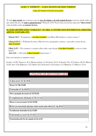 “ALMA” E “ESPÍRITO” – O QUE SIGNIFICAM ESSES TERMOS?
Celso do Rosário Brasil Gonçalves
11
“E toda alma vivente que convosco está, de aves, de répteis, e de todo animal da terra convosco; desde todos os
que saíram da arca, até todo o animal da terra.” (Gênesis 9.10). Nesse texto, na mesma expressão “alma vivente”
estão incluídos todos os animais da terra.
(4) ALMA SIGNIFICANDO “CORAÇÃO”, OU SEJA, O CENTRO DOS SENTIMENTOS, EMOÇÕES,
AFETOS, VONTADE, ETC.
Gênesis 34.3 – “E apegou-se a sua alma (coração) com Diná, filha de Jacó, e amou a moça...”
I Samuel 20.17 – “E Jônatas fez jurar a Davi de novo, porquanto o amava... com todo o amor da sua
alma (coração).”
I Reis 11:37 – “E te tomarei, e reinarás sobre tudo o que desejar a tua alma (coração), e serás rei sobre
Israel.”
Atos 2.43 – ―Em toda a alma (coração) havia temor...”
Leia com atenção os seguintes textos:
Levítico 16.29; Números 21.4; Deuteronômio 11.18; Josué 23.14; I Samuel 18.1; I Crônicas 22.19; Marcos
12.30; Atos 4.32; Filipenses 1.27; Salmo 42.5; Eclesiastes 6.2; Cantares 3.4: Miquéias 7.3; Marcos 14.34.
A PALAVRA DE DEUS ENSINA QUE:
A alma morre (cf. Ez.18:4)
Perece (cf. Mt.10:28)
É destruída (cf. Ez.22:27)
Não é poupada da morte (cf. Sl.78:50)
É completamente eliminada (cf. Êx.31:14)
Desce à cova na morte (cf. Jó 33:22)
Revive na ressurreição [porque estava morta antes disso] (cf. Ap.20:4)
É totalmente destruída (cf. Js.10:28)
É derramada na morte (Is.53:12)
É penetrada pelo fio da espada (cf. Je.4:10)
 