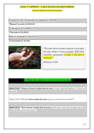 “ALMA” E “ESPÍRITO” – O QUE SIGNIFICAM ESSES TERMOS?
Celso do Rosário Brasil Gonçalves
12
É passível de sofrer decomposição [na sepultura] (cf. Sl.49:8,9)
“Repousa” na morte (cf. Sl.25:13)
É sufocada (cf. Jó 31:39,40)
É devorada (cf. Ez.22:25)
Pode ser assassinada (cf. Nm.35:11)
É exterminada (cf. At.3:23).
A Bíblia fala inúmeras vezes da morte da alma:
Salmos 116.8 - “Porque tu livraste a minha alma da morte, os meus olhos das lágrimas, e os meus pés
da queda”
Salmos 39.19 - “Para lhes livrar as almas da morte, e para os conservar vivos na fome”
Salmos 56.13 - “Pois tu livraste a minha alma da morte; não livrarás os meus pés da queda, para andar
diante de Deus na luz dos viventes?”
“No suor do teu rosto comerás o teu pão,
até que tornes à terra; porque dela foste
tomado; porquanto és pó, e em pó te
tornarás.”
(Gênesis 3.19)
 