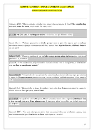 “ALMA” E “ESPÍRITO” – O QUE SIGNIFICAM ESSES TERMOS?
Celso do Rosário Brasil Gonçalves
13
Números 23.10 - “Quem contará o pó de Jacó e o número da quarta parte de Israel? Que a minha alma
morra da morte dos justos, e seja o meu fim como o seu”
Jó 33.22 - “E a sua alma se vai chegando à cova, e a sua vida aos que trazem a morte”
Êxodo 31.14 - “Portanto guardareis o sábado, porque santo é para vós; aquele que o profanar
certamente morrerá; porque qualquer que nele fizer alguma obra, aquela alma será eliminada do meio
do seu povo"
Salmos 78.50 - “Preparou caminho à sua ira; não poupou as suas almas da morte, mas entregou à
pestilência as suas vidas”
Juízes 16.18 - “E sucedeu que, importunando-o ela todos os dias com as suas palavras, e molestando-
o, a sua alma se angustiou até a morte”
Ezequiel 22.25 - “Conspiração dos seus profetas há no meio dela, como um leão que ruge, que arrebata
a presa; eles devoram as almas; tomam tesouros e coisas preciosas, multiplicam as suas viúvas no meio
dela”
Ezequiel 18.4 – “Eis que todas as almas são minhas; como o é a alma do pai, assim também a alma do
filho é minha: a alma que pecar, essa morrerá”
Josué 10.28 - “Naquele dia tomou Maquedá. Atacou a cidade e matou o rei a espada e exterminou toda
a alma que nela vivia, sem deixar sobreviventes. E fez com o rei de Maquedá o que tinha feito com o
rei de Jericó”
Ezequiel 2227 - “Os seus príncipes no meio dela são como lobos que arrebatam a presa, para
derramarem sangue, para destruírem as almas, para seguirem a avareza”
 