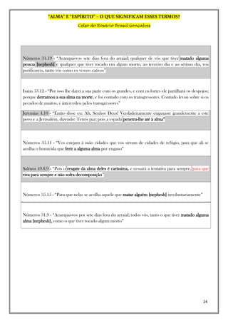 “ALMA” E “ESPÍRITO” – O QUE SIGNIFICAM ESSES TERMOS?
Celso do Rosário Brasil Gonçalves
14
Números 31.19 - “Acampai-vos sete dias fora do arraial; qualquer de vós que tiver matado alguma
pessoa [nephesh] e qualquer que tiver tocado em algum morto, ao terceiro dia e ao sétimo dia, vos
purificareis, tanto vós como os vossos cativos”
Isaías 53.12 - “Por isso lhe darei a sua parte com os grandes, e com os fortes ele partilhará os despojos;
porque derramou a sua alma na morte, e foi contado com os transgressores. Contudo levou sobre si os
pecados de muitos, e intercedeu pelos transgressores”
Jeremias 4.10 - “Então disse eu: Ah, Senhor Deus! Verdadeiramente enganaste grandemente a este
povo e a Jerusalém, dizendo: Tereis paz; pois a espada penetra-lhe até à alma”
Números 35.11 - “Vos estejam à mão cidades que vos sirvam de cidades de refúgio, para que ali se
acolha o homicida que ferir a alguma alma por engano”
Salmos 49.8,9 - “Pois o resgate da alma deles é caríssima, e cessará a tentativa para sempre, para que
viva para sempre e não sofra decomposição”
Números 35.15 - “Para que nelas se acolha aquele que matar alguém [nephesh] involuntariamente”
Números 31.9 - “Acampai-vos por sete dias fora do arraial; todos vós, tanto o que tiver matado alguma
alma [nephesh], como o que tiver tocado algum morto”
 