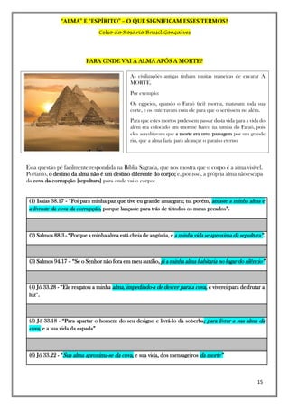 “ALMA” E “ESPÍRITO” – O QUE SIGNIFICAM ESSES TERMOS?
Celso do Rosário Brasil Gonçalves
15
PARA ONDE VAI A ALMA APÓS A MORTE?
Essa questão pé facilmente respondida na Bíblia Sagrada, que nos mostra que o corpo é a alma visível.
Portanto, o destino da alma não é um destino diferente do corpo; e, por isso, a própria alma não escapa
da cova da corrupção [sepultura] para onde vai o corpo:
(1) Isaías 38.17 - “Foi para minha paz que tive eu grande amargura; tu, porém, amaste a minha alma e
a livraste da cova da corrupção, porque lançaste para trás de ti todos os meus pecados”.
(2) Salmos 88.3 - “Porque a minha alma está cheia de angústia, e a minha vida se aproxima da sepultura”.
(3) Salmos 94.17 – “Se o Senhor não fora em meu auxílio, já a minha alma habitaria no lugar do silêncio”
(4) Jó 33.28 - “Ele resgatou a minha alma, impedindo-a de descer para a cova, e viverei para desfrutar a
luz”.
(5) Jó 33.18 - “Para apartar o homem do seu designo e livrá-lo da soberba; para livrar a sua alma da
cova, e a sua vida da espada”
(6) Jó 33.22 - “Sua alma aproxima-se da cova, e sua vida, dos mensageiros da morte”
As civilizações antigas tinham muitas maneiras de encarar A
MORTE.
Por exemplo:
Os egípcios, quando o Faraó (rei) morria, matavam toda sua
corte, e os enterravam com ele para que o servissem no além.
Para que estes mortos pudessem passar desta vida para a vida do
além era colocado um enorme barco na tumba do Faraó, pois
eles acreditavam que a morte era uma passagem por um grande
rio, que a alma fazia para alcançar o paraíso eterno.
 