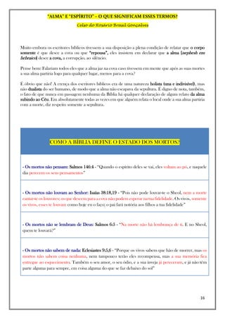 “ALMA” E “ESPÍRITO” – O QUE SIGNIFICAM ESSES TERMOS?
Celso do Rosário Brasil Gonçalves
16
Muito embora os escritores bíblicos tivessem a sua disposição a plena condição de relatar que o corpo
somente é que desce a cova ou que “repousa”, eles insistem em declarar que a alma [nephesh em
hebraico] desce a cova, a corrupção, ao silêncio.
Pense bem: Falariam todos eles que a alma jaz na cova caso tivessem em mente que após as suas mortes
a sua alma partiria logo para qualquer lugar, menos para a cova?
É óbvio que não! A crença dos escritores bíblicos era de uma natureza holista (una e indivisível), mas
não dualista do ser humano, de modo que a alma não escapava da sepultura. É digno de nota, também,
o fato de que nunca em passagem nenhuma da Bíblia há qualquer declaração de algum relato da alma
subindo ao Céu. Em absolutamente todas as vezes em que alguém relata o local onde a sua alma partiria
com a morte, diz respeito somente a sepultura.
COMO A BÍBLIA DEFINE O ESTADO DOS MORTOS?
- Os mortos não pensam: Salmos 146:4 - “Quando o espírito deles se vai, eles voltam ao pó, e naquele
dia perecem os seus pensamentos”
- Os mortos não louvam ao Senhor: Isaías 38:18,19 - “Pois não pode louvar-te o Sheol, nem a morte
cantar-te os louvores; os que descem para a cova não podem esperar na tua fidelidade. Os vivos, somente
os vivos, esses te louvam como hoje eu o faço; o pai fará notória aos filhos a tua fidelidade”
- Os mortos não se lembram de Deus: Salmos 6:5 - “Na morte não há lembrança de ti. E no Sheol,
quem te louvará?”
- Os mortos não sabem de nada: Eclesiastes 9:5,6 - “Porque os vivos sabem que hão de morrer, mas os
mortos não sabem coisa nenhuma, nem tampouco terão eles recompensa, mas a sua memória fica
entregue ao esquecimento. Também o seu amor, o seu ódio, e a sua inveja já pereceram, e já não têm
parte alguma para sempre, em coisa alguma do que se faz debaixo do sol”
 