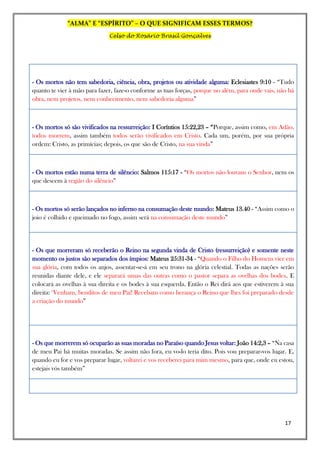“ALMA” E “ESPÍRITO” – O QUE SIGNIFICAM ESSES TERMOS?
Celso do Rosário Brasil Gonçalves
17
- Os mortos não tem sabedoria, ciência, obra, projetos ou atividade alguma: Eclesiastes 9:10 - “Tudo
quanto te vier à mão para fazer, faze-o conforme as tuas forças, porque no além, para onde vais, não há
obra, nem projetos, nem conhecimento, nem sabedoria alguma”
- Os mortos só são vivificados na ressurreição: I Coríntios 15:22,23 – “Porque, assim como, em Adão,
todos morrem, assim também todos serão vivificados em Cristo. Cada um, porém, por sua própria
ordem: Cristo, as primícias; depois, os que são de Cristo, na sua vinda”
- Os mortos estão numa terra de silêncio: Salmos 115:17 - “Os mortos não louvam o Senhor, nem os
que descem à região do silêncio”
- Os mortos só serão lançados no inferno na consumação deste mundo: Mateus 13.40 - “Assim como o
joio é colhido e queimado no fogo, assim será na consumação deste mundo”
- Os que morreram só receberão o Reino na segunda vinda de Cristo (ressurreição) e somente neste
momento os justos são separados dos ímpios: Mateus 25:31-34 - “Quando o Filho do Homem vier em
sua glória, com todos os anjos, assentar-se-á em seu trono na glória celestial. Todas as nações serão
reunidas diante dele, e ele separará umas das outras como o pastor separa as ovelhas dos bodes. E
colocará as ovelhas à sua direita e os bodes à sua esquerda. Então o Rei dirá aos que estiverem à sua
direita: ‘Venham, benditos de meu Pai! Recebam como herança o Reino que lhes foi preparado desde
a criação do mundo”
- Os que morrerem só ocuparão as suas moradas no Paraíso quando Jesus voltar: João 14:2,3 – “Na casa
de meu Pai há muitas moradas. Se assim não fora, eu vo-lo teria dito. Pois vou preparar-vos lugar. E,
quando eu for e vos preparar lugar, voltarei e vos receberei para mim mesmo, para que, onde eu estou,
estejais vós também”
 