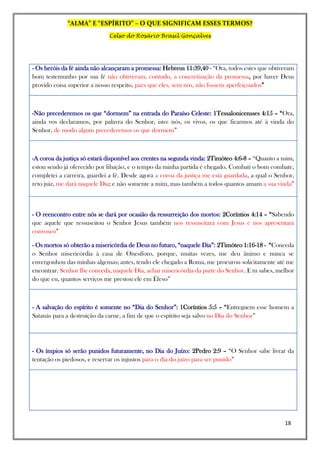 “ALMA” E “ESPÍRITO” – O QUE SIGNIFICAM ESSES TERMOS?
Celso do Rosário Brasil Gonçalves
18
- Os heróis da fé ainda não alcançaram a promessa: Hebreus 11:39,40 - “Ora, todos estes que obtiveram
bom testemunho por sua fé não obtiveram, contudo, a concretização da promessa, por haver Deus
provido coisa superior a nosso respeito, para que eles, sem nós, não fossem aperfeiçoados”
-Não precederemos os que “dormem” na entrada do Paraíso Celeste: 1Tessalonicensses 4:15 – “Ora,
ainda vos declaramos, por palavra do Senhor, isto: nós, os vivos, os que ficarmos até à vinda do
Senhor, de modo algum precederemos os que dormem”
-A coroa da justiça só estará disponível aos crentes na segunda vinda: 2Timóteo 4:6-8 – “Quanto a mim,
estou sendo já oferecido por libação, e o tempo da minha partida é chegado. Combati o bom combate,
completei a carreira, guardei a fé. Desde agora a coroa da justiça me está guardada, a qual o Senhor,
reto juiz, me dará naquele Dia; e não somente a mim, mas também a todos quantos amam a sua vinda”
- O reencontro entre nós se dará por ocasião da ressurreição dos mortos: 2Coríntios 4:14 – “Sabendo
que aquele que ressuscitou o Senhor Jesus também nos ressuscitará com Jesus e nos apresentará
convosco”
- Os mortos só obterão a misericórdia de Deus no futuro, “naquele Dia”: 2Timóteo 1:16-18 - “Conceda
o Senhor misericórdia à casa de Onesíforo, porque, muitas vezes, me deu ânimo e nunca se
envergonhou das minhas algemas; antes, tendo ele chegado a Roma, me procurou solicitamente até me
encontrar. Senhor lhe conceda, naquele Dia, achar misericórdia da parte do Senhor. E tu sabes, melhor
do que eu, quantos serviços me prestou ele em Éfeso”
- A salvação do espírito é somente no “Dia do Senhor”: 1Coríntios 5:5 – “Entreguem esse homem a
Satanás para a destruição da carne, a fim de que o espírito seja salvo no Dia do Senhor”
- Os ímpios só serão punidos futuramente, no Dia do Juízo: 2Pedro 2:9 – “O Senhor sabe livrar da
tentação os piedosos, e reservar os injustos para o dia do juízo para ser punido”
 