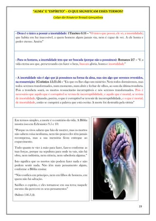 “ALMA” E “ESPÍRITO” – O QUE SIGNIFICAM ESSES TERMOS?
Celso do Rosário Brasil Gonçalves
19
- Deus é o único a possuir a imortalidade: 1Timóteo 6:16 – “O único que possui, ele só, a imortalidade;
que habita em luz inacessível, a quem homem algum jamais viu, nem é capaz de ver. A ele honra e
poder eterno. Amém”
- Para os homens, a imortalidade tem que ser buscada (porque não a possuímos): Romanos 2:7 – “E a
vida eterna aos que, perseverando em fazer o bem, buscam glória, honra e imortalidade”
- A imortalidade não é algo que já possuímos na forma da alma, mas sim algo que seremos revestidos,
na ressurreição: 1Coríntios 15:51-54 – “Eis que eu lhes digo um mistério: Nem todos dormiremos, mas
todos seremos transformados, num momento, num abrir e fechar de olhos, ao som da última trombeta.
Pois a trombeta soará, os mortos ressuscitarão incorruptíveis e nós seremos transformados. Pois é
necessário que aquilo que é corruptível se revista de incorruptibilidade, e aquilo que é mortal, se revista
de imortalidade. Quando, porém, o que é corruptível se revestir de incorruptibilidade, e o que é mortal,
de imortalidade, então se cumprirá a palavra que está escrita: A morte foi destruída pela vitória”
Em termos simples, a morte é o contrário da vida. A Bíblia
mostra isso em Eclesiastes 9.5 e 10:
“Porque os vivos sabem que hão de morrer, mas os mortos
não sabem coisa nenhuma, nem tão pouco eles têm jamais
recompensa, mas a sua memória ficou entregue ao
esquecimento.
Tudo quanto te vier à mão para fazer, faze-o conforme as
tuas forças, porque na sepultura para onde tu vais, não há
obra, nem indústria, nem ciência, nem sabedoria alguma.”
Isto significa que os mortos não podem fazer nada e não
podem sentir nada. Não têm mais pensamento algum,
conforme a Bíblia ensina:
“Não confieis em príncipes, nem em filhos de homens, em
quem não há salvação.
Sai-lhes o espírito, e eles tornam-se em sua terra; naquele
mesmo dia perecem os seus pensamentos”
(Salmo 146.3,4).
 