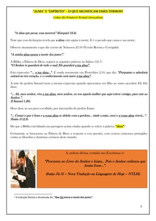 “ALMA” E “ESPÍRITO” – O QUE SIGNIFICAM ESSES TERMOS?
Celso do Rosário Brasil Gonçalves
2
“A alma que pecar, essa morrerá” (Ezequiel 18.4).
Note que essa declaração revela que a alma está sujeita à morte. E é o pecado que causa a sua morte.
Observe atentamente o que diz o texto de Números 23.10 (Versão Revista e Corrigida):
“A minha alma morra a morte dos justos”.i1
A Bíblia, a Palavra de Deus, registra as seguintes palavras no Salmo 121.7:
“O Senhor te guardará de todo o mal; Ele guardará a tua alma”.
Esta expressão: “... a tua alma...”. É usada novamente em Provérbios 2.10, que diz: “Porquanto a sabedoria
entrará no teu coração, e o conhecimento será suave à tua alma”.
A mãe do profeta Samuel usou a mesma expressão quando apresentou seu filho ao sumo sacerdote Eli. Ela
disse:
“... Ah, meu senhor, viva a tua alma, meu senhor, eu sou aquela mulher que aqui esteve contigo, para orar ao
Senhor.”.
(I Samuel 1.26).
Deus disse ao seu povo escolhido, por intermédio do profeta Isaías:
“... Comei o que é bom e a vossa alma se deleite com a gordura... vinde a mim, ouvi; e a vossa alma viverá...”.
(Isaías 55.2,3).
Do que a Bíblia está falando nas passagens acima citadas quando se refere à palavra: “alma”?
Certamente se buscarmos na Palavra de Deus a resposta a essa questão, com certeza estaremos protegidos
contra as filosofias e doutrinas errôneas deste mundo.
1
A tradução Revista e Atualizada diz: “Que EU morra a morte dos justos”.
A ordem divina contida nas Escrituras é:
“Procurem no Livro do Senhor e leiam... Pois o Senhor ordenou que
Assim fosse...”.
(Isaías 34.16 – Nova Tradução na Linguagem de Hoje – NTLH).
 