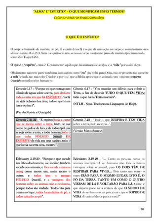 “ALMA” E “ESPÍRITO” – O QUE SIGNIFICAM ESSES TERMOS?
Celso do Rosário Brasil Gonçalves
20
O QUE É O ESPÍRITO?
O corpo é formado de matéria, de pó. O espírito [ruach] é o que dá animação ao corpo, e assim tornamo-nos
almas viventes (Gn.2:7). Sem o espírito em nós, o nosso corpo morto não passa de matéria (pó) inanimada,
sem vida (Tiago 2.26).
O que é o “espírito”, então? É exatamente aquilo que dá animação ao corpo, é a “vida” por assim dizer.
Obviamente não tem parte nenhuma com algum outro “eu” que volta para Deus, mas representa tão somente
a vida deixada nas mãos do Criador; é por isso que a Bíblia apresenta os animais com o mesmo espírito
(ruach) possuído pelos humanos:
Gênesis 6.17 – “Porque eis que eu trago um
dilúvio de águas sobre a terra, para desfazer
toda a carne em que há ESPÍRITO [ruach]
de vida debaixo dos céus; tudo o que há na
terra expirará”.
(Versão Revista e Corrigida)
Gênesis 6.17 - “Vou mandar um dilúvio para cobrir a
Terra, a fim de destruir TUDO O QUE TEM VIDA;
tudo o que há na Terra morrerá”.
(NTLH - Nova Tradução na Linguagem de Hoje).
Gênesis 7.21,22 - “E expirou toda a carne
que se movia sobre a terra, tanto de ave
como de gado e de fera, e de todo réptil que
se roja sobre a terra, e todo homem, tudo o
que tinha FÔLEGO [ruach] DE
ESPÍRITO de vida em seus narizes, tudo o
que havia na terra seca, morreu”.
Gênesis 7.22 - “Tudo o que RESPIRA E TEM VIDA
sobre a terra, tudo morreu...”.
(Versão Matos Soares).
Eclesiastes 3.19,20 - “Porque o que sucede
aos filhos dos homens, isso mesmo também
sucede aos animais, e lhes sucede a mesma
coisa; como morre um, assim morre o
outro; e todos têm o mesmo
FÔLEGO [ruach], e a vantagem dos
homens sobre os animais não é nenhuma,
porque todos são vaidade. Todos vão para
o mesmo lugar; todos foram feitos do pó, e
todos voltarão ao pó”.
Eclesiastes 3.19-20 - “... Tanto as pessoas como os
animais morrem. O ser humano não leva nenhuma
vantagem sobre o animal, pois OS DOIS TÊM DE
RESPIRAR PARA VIVER... Pois tanto um como o
outro IRÃO PARA O MESMO LUGAR, ISTO É, O
PÓ DA TERRA. TANTO UM COMO O OUTRO
VIERAM DE LÁ E VOLTARÃO PARA LÁ. Como é
que alguém pode ter a certeza de que O SOPRO DE
VIDA do ser humano vai para cima e que o SOPRO DE
VIDA do animal desce para a terra?”
 