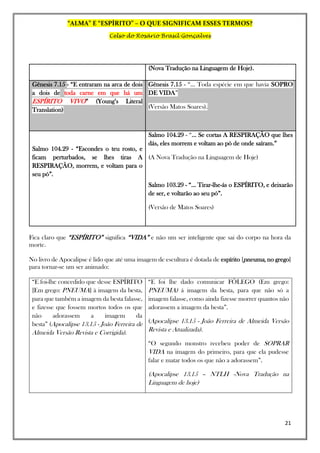 “ALMA” E “ESPÍRITO” – O QUE SIGNIFICAM ESSES TERMOS?
Celso do Rosário Brasil Gonçalves
21
(Nova Tradução na Linguagem de Hoje).
Gênesis 7.15 - “E entraram na arca de dois
a dois de toda carne em que há um
ESPÍRITO VIVO” (Young’s Literal
Translation)
Gênesis 7.15 - “... Toda espécie em que havia SOPRO
DE VIDA”
(Versão Matos Soares).
Salmo 104.29 - “Escondes o teu rosto, e
ficam perturbados, se lhes tiras A
RESPIRAÇÃO, morrem, e voltam para o
seu pó”.
Salmo 104.29 - “... Se cortas A RESPIRAÇÃO que lhes
dás, eles morrem e voltam ao pó de onde saíram.”
(A Nova Tradução na Linguagem de Hoje)
Salmo 103.29 - “... Tirar-lhe-ás o ESPÍRITO, e deixarão
de ser, e voltarão ao seu pó”.
(Versão de Matos Soares)
Fica claro que “ESPÍRITO” significa “VIDA” e não um ser inteligente que sai do corpo na hora da
morte.
No livro de Apocalipse é lido que até uma imagem de escultura é dotada de espírito [pneuma, no grego]
para tornar-se um ser animado:
“E foi-lhe concedido que desse ESPÍRITO
[Em grego: PNEUMA] à imagem da besta,
para que também a imagem da besta falasse,
e fizesse que fossem mortos todos os que
não adorassem a imagem da
besta” (Apocalipse 13.15 - João Ferreira de
Almeida Versão Revista e Corrigida).
“E foi lhe dado comunicar FÔLEGO (Em grego:
PNEUMA) á imagem da besta, para que não só a
imagem falasse, como ainda fizesse morrer quantos não
adorassem a imagem da besta”.
(Apocalipse 13.15 - João Ferreira de Almeida Versão
Revista e Atualizada).
“O segundo monstro recebeu poder de SOPRAR
VIDA na imagem do primeiro, para que ela pudesse
falar e matar todos os que não a adorassem”.
(Apocalipse 13.15 – NTLH -Nova Tradução na
Linguagem de hoje)
 