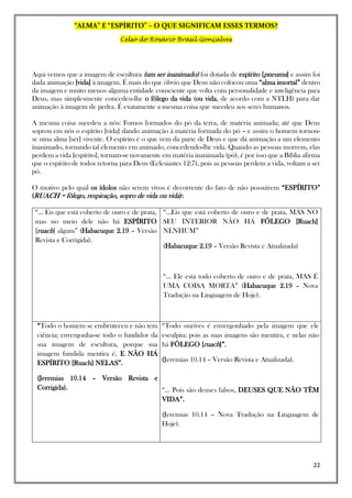 “ALMA” E “ESPÍRITO” – O QUE SIGNIFICAM ESSES TERMOS?
Celso do Rosário Brasil Gonçalves
22
Aqui vemos que a imagem de escultura (um ser inanimado) foi dotada de espírito [pneuma] e assim foi
dada animação [vida] à imagem. É mais do que óbvio que Deus não colocou uma “alma imortal” dentro
da imagem e muito menos alguma entidade consciente que volta com personalidade e inteligência para
Deus, mas simplesmente concedeu-lhe o fôlego da vida (ou vida, de acordo com a NTLH) para dar
animação à imagem de pedra. É exatamente a mesma coisa que sucedeu aos seres humanos.
A mesma coisa sucedeu a nós: Fomos formados do pó da terra, de matéria animada; até que Deus
soprou em nós o espírito [vida] dando animação à matéria formada do pó – e assim o homem tornou-
se uma alma [ser] vivente. O espírito é o que vem da parte de Deus e que dá animação a um elemento
inanimado, tornando tal elemento em animado, concedendo-lhe vida. Quando as pessoas morrem, elas
perdem a vida [espírito], tornam-se novamente em matéria inanimada (pó), é por isso que a Bíblia afirma
que o espírito de todos retorna para Deus (Eclesiastes 12:7), pois as pessoas perdem a vida, voltam a ser
pó.
O motivo pelo qual os ídolos não serem vivos é decorrente do fato de não possuírem “ESPÍRITO”
(RUACH = fôlego, respiração, sopro de vida ou vida):
“... Eis que está coberto de ouro e de prata,
mas no meio dele não há ESPÍRITO
[ruach] algum” (Habacuque 2.19 – Versão
Revista e Corrigida).
“...Eis que está coberto de ouro e de prata, MAS NO
SEU INTERIOR NÃO HÁ FÔLEGO [Ruach]
NENHUM”
(Habacuque 2.19 – Versão Revista e Atualizada)
“... Ele está todo coberto de ouro e de prata, MAS É
UMA COISA MORTA” (Habacuque 2.19 – Nova
Tradução na Linguagem de Hoje).
“Todo o homem se embruteceu e não tem
ciência; envergonha-se todo o fundidor da
sua imagem de escultura, porque sua
imagem fundida mentira é, E NÃO HÁ
ESPÍRITO [Ruach] NELAS”.
(Jeremias 10.14 – Versão Revista e
Corrigida).
“Todo ourives é envergonhado pela imagem que ele
esculpiu; pois as suas imagens são mentira, e nelas não
há FÔLEGO [ruach]”.
(Jeremias 10.14 – Versão Revista e Atualizada).
“... Pois são deuses falsos, DEUSES QUE NÃO TÊM
VIDA”.
(Jeremias 10.14 – Nova Tradução na Linguagem de
Hoje).
 