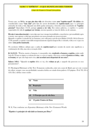 “ALMA” E “ESPÍRITO” – O QUE SIGNIFICAM ESSES TERMOS?
Celso do Rosário Brasil Gonçalves
23
Vemos que, na Bíblia, os que não têm vida são descritos como sem “espírito-ruach”. Os ídolos são
considerados como “sem vida” pelo fato de serem destituídos de espírito-ruach, que é o princípio
animador de toda a vida. Quando um ídolo ganha animação, é descrito como constituído de “espírito-
pneuma” (Apocalipse 13.15), porque passou a ter vida. Em outras palavras, o espírito é o poder
capacitador de vida de qualquer ser vivente, mesmo quando se trata de ídolos ou de animais.
Ele não é uma alma imortal, e nem algo que traz consigo imortalidade, consciência e personalidade após
a morte, mas apenas a vida que possuímos em nossa jornada em nossa terrestre.
Quando o espírito é retirado do ser humano, este volta para o pó da terra (Salmo 104.29; 146:4; Gênesis
3.19); quando o espírito concedido temporariamente àquela imagem lhe é retirado, volta a ser o que era
antes: uma pedra inanimada.
Os escritores bíblicos sabiam que a saída do espírito-ruach por ocasião da morte não significava a
continuação da vida, mas sim a cessação dela:
Jó 14.10-12 - “Porém, morto o homem, é consumido; sim, rendendo o homem o espírito, então onde
está ele? Como as águas se retiram do mar, e o rio se esgota, e fica seco, assim o homem se deita, e não
se levanta; até que não haja mais céus, não acordará nem despertará de seu sono”.
Salmos 146:4 - “Quando o espírito deles se vai, eles voltam ao pó, e naquele dia perecem os seus
pensamentos”.
O Theological Dictionary of the New Testament, conhecido, entre nós como de Kittel, por ser este o nome
do editor, sempre com sua prolixidade cansativa dedica ao estudo desta palavra 119 páginas. (Vol. VI, 333 a
451). Ele a define como sendo:
(a) Vento
(b) Respiração
(c) Vida
(d) O Princípio que dá vida física
(e) O poder Criativo de Deus.
W. E. Vine conforme seu Expository Dictionary of the New Testament Words:
“Espírito é o princípio de vida dado ao homem por Deus.”
 