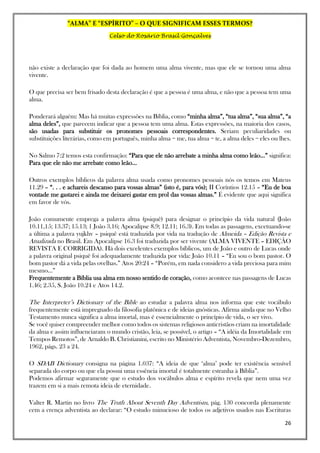 “ALMA” E “ESPÍRITO” – O QUE SIGNIFICAM ESSES TERMOS?
Celso do Rosário Brasil Gonçalves
26
não existe a declaração que foi dada ao homem uma alma vivente, mas que ele se tornou uma alma
vivente.
O que precisa ser bem frisado desta declaração é que a pessoa é uma alma, e não que a pessoa tem uma
alma.
Ponderará alguém: Mas há muitas expressões na Bíblia, como “minha alma”, “tua alma”, “sua alma”, “a
alma deles”, que parecem indicar que a pessoa tem uma alma. Estas expressões, na maioria dos casos,
são usadas para substituir os pronomes pessoais correspondentes. Seriam peculiaridades ou
substituições literárias, como em português, minha alma = me, tua alma = te, a alma deles = eles ou lhes.
No Salmo 7:2 temos esta confirmação: “Para que ele não arrebate a minha alma como leão…” significa:
Para que ele não me arrebate como leão…
Outros exemplos bíblicos da palavra alma usada como pronomes pessoais nós os temos em Mateus
11.29 – “. . . e achareis descanso para vossas almas” (isto é, para vós); II Coríntios 12.15 – “Eu de boa
vontade me gastarei e ainda me deixarei gastar em prol das vossas almas.” É evidente que aqui significa
em favor de vós.
João comumente emprega a palavra alma (psiquê) para designar o princípio da vida natural (João
10.11,15; 13.37; 15.13; 1 João 3.16; Apocalipse 8.9; 12.11; 16.3). Em todas as passagens, excetuando-se
a última a palavra yujkhv – psiquê está traduzida por vida na tradução de Almeida – Edição Revista e
Atualizada no Brasil. Em Apocalipse 16.3 foi traduzida por ser vivente (ALMA VIVENTE – EDIÇÃO
REVISTA E CORRIGIDA). Há dois excelentes exemplos bíblicos, um de João e outro de Lucas onde
a palavra original psiquê foi adequadamente traduzida por vida: João 10.11 – “Eu sou o bom pastor. O
bom pastor dá a vida pelas ovelhas.” Atos 20:24 – “Porém, em nada considero a vida preciosa para mim
mesmo…”
Frequentemente a Bíblia usa alma em nosso sentido de coração, como acontece nas passagens de Lucas
1.46; 2.35, S. João 10.24 e Atos 14.2.
The Interpreter’s Dictionary of the Bible ao estudar a palavra alma nos informa que este vocábulo
frequentemente está impregnado da filosofia platônica e de ideias gnósticas. Afirma ainda que no Velho
Testamento nunca significa a alma imortal, mas é essencialmente o princípio de vida, o ser vivo.
Se você quiser compreender melhor como todos os sistemas religiosos anticristãos criam na imortalidade
da alma e assim influenciaram o mundo cristão, leia, se possível, o artigo – “A idéia da Imortalidade em
Tempos Remotos”, de Arnaldo B. Christianini, escrito no Ministério Adventista, Novembro-Dezembro,
1962, págs. 23 a 24.
O SDAB Dictionary consigna na página 1.037: “A ideia de que ‘alma’ pode ter existência sensível
separada do corpo ou que ela possui uma essência imortal é totalmente estranha à Bíblia”.
Podemos afirmar seguramente que o estudo dos vocábulos alma e espírito revela que nem uma vez
trazem em si a mais remota ideia de eternidade.
Valter R. Martin no livro The Truth About Seventh Day Adventism, pág. 130 concorda plenamente
cem a crença adventista ao declarar: “O estudo minucioso de todos os adjetivos usados nas Escrituras
 