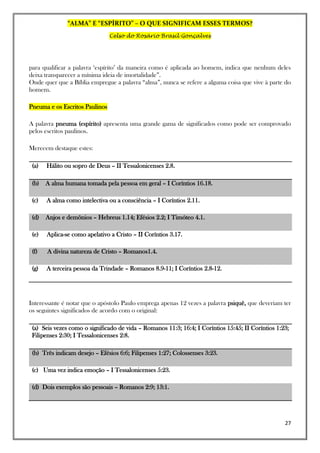 “ALMA” E “ESPÍRITO” – O QUE SIGNIFICAM ESSES TERMOS?
Celso do Rosário Brasil Gonçalves
27
para qualificar a palavra ‘espírito’ da maneira como é aplicada ao homem, indica que nenhum deles
deixa transparecer a mínima ideia de imortalidade”.
Onde quer que a Bíblia empregue a palavra “alma”, nunca se refere a alguma coisa que vive à parte do
homem.
Pneuma e os Escritos Paulinos
A palavra pneuma (espírito) apresenta uma grande gama de significados como pode ser comprovado
pelos escritos paulinos.
Merecem destaque estes:
(a) Hálito ou sopro de Deus – II Tessalonicenses 2.8.
(b) A alma humana tomada pela pessoa em geral – I Coríntios 16.18.
(c) A alma como intelectiva ou a consciência – I Coríntios 2.11.
(d) Anjos e demônios – Hebreus 1.14; Efésios 2.2; I Timóteo 4.1.
(e) Aplica-se como apelativo a Cristo – II Coríntios 3.17.
(f) A divina natureza de Cristo – Romanos1.4.
(g) A terceira pessoa da Trindade – Romanos 8.9-11; I Coríntios 2.8-12.
Interessante é notar que o apóstolo Paulo emprega apenas 12 vezes a palavra psiquê, que deveriam ter
os seguintes significados de acordo com o original:
(a) Seis vezes como o significado de vida – Romanos 11:3; 16:4; I Coríntios 15:45; II Coríntios 1:23;
Filipenses 2:30; I Tessalonicenses 2:8.
(b) Três indicam desejo – Efésios 6:6; Filipenses 1:27; Colossenses 3:23.
(c) Uma vez indica emoção – I Tessalonicenses 5:23.
(d) Dois exemplos são pessoais – Romanos 2:9; 13:1.
 