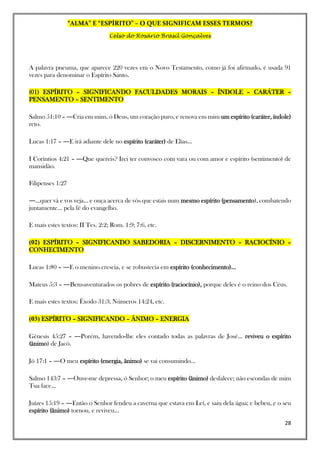 “ALMA” E “ESPÍRITO” – O QUE SIGNIFICAM ESSES TERMOS?
Celso do Rosário Brasil Gonçalves
28
A palavra pneuma, que aparece 220 vezes em o Novo Testamento, como já foi afirmado, é usada 91
vezes para denominar o Espírito Santo.
(01) ESPÍRITO – SIGNIFICANDO FACULDADES MORAIS – ÍNDOLE – CARÁTER –
PENSAMENTO – SENTIMENTO
Salmo 51:10 – ―Cria em mim, ó Deus, um coração puro, e renova em mim um espírito (caráter, índole)
reto.
Lucas 1:17 – ―E irá adiante dele no espírito (caráter) de Elias...
I Coríntios 4:21 – ―Que quereis? Irei ter convosco com vara ou com amor e espírito (sentimento) de
mansidão.
Filipenses 1:27
―...quer vá e vos veja... e ouça acerca de vós que estais num mesmo espírito (pensamento), combatendo
juntamente... pela fé do evangelho.
E mais estes textos: II Tes. 2:2; Rom. 1:9; 7:6, etc.
(02) ESPÍRITO – SIGNIFICANDO SABEDORIA – DISCERNIMENTO – RACIOCÍNIO –
CONHECIMENTO
Lucas 1:80 – ―E o menino crescia, e se robustecia em espírito (conhecimento)...
Mateus 5:3 – ―Bem-aventurados os pobres de espírito (raciocínio), porque deles é o reino dos Céus.
E mais estes textos: Êxodo 31:3; Números 14:24, etc.
(03) ESPÍRITO – SIGNIFICANDO – ÂNIMO – ENERGIA
Gênesis 45:27 – ―Porém, havendo-lhe eles contado todas as palavras de José... reviveu o espírito
(ânimo) de Jacó.
Jó 17:1 – ―O meu espírito (energia, ânimo) se vai consumindo...
Salmo 143:7 – ―Ouve-me depressa, ó Senhor; o meu espírito (ânimo) desfalece; não escondas de mim
Tua face...
Juízes 15:19 – ―Então o Senhor fendeu a caverna que estava em Leí, e saiu dela água; e bebeu, e o seu
espírito (ânimo) tornou, e reviveu...
 