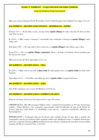 “ALMA” E “ESPÍRITO” – O QUE SIGNIFICAM ESSES TERMOS?
Celso do Rosário Brasil Gonçalves
29
Mais estes textos: I Samuel 30:12; Provérbios 15:13; 17:22; Ezequiel 18:31; Daniel 7:15; Ageu 1:14, etc.
(04) ESPÍRITO – SIGNIFICANDO FÔLEGO – RESPIRAÇÃO – SOPRO
Gênesis 7:15 – ―E de toda a carne, em que havia espírito (fôlego) de vida, entraram de dois em dois
para Noé na Arca.
Jó 14:10 – ―Mas, morto o homem é consumido; sim, rendendo o homem o espírito (fôlego), então
onde está?
Eclesiastes 12:7 – ―E o pó volte à terra como era, e o espírito (fôlego) volte a Deus, que o deu.
Lucas 8:55 – ―E o seu espírito (fôlego, respiração) voltou, e ela logo se levantou; e Jesus mandou que
lhe dessem de comer.
Mais estes textos: Jó 27:3; Apocalipse 11:11, etc.
(05) ESPÍRITO – SIGNIFICANDO – VIDA
Jó 12:10 – ―Que está na sua mão a alma (vida) de tudo quanto vive; e o espírito (vida) de toda carne
humana.
Apocalipse 13:15 – ―E foi-lhe concedido que desse espírito (vida) à imagem da besta...
(06) ESPÍRITO – SIGNIFICANDO – ANJO
Atos 8:26, comparar com o verso 29; Hebreus 1:13-14, etc.
(07) ESPÍRITO – SIGNIFICANDO O ESPÍRITO DE DEUS
Gênesis 1:2; Isaías 44:3; 61:1; I Coríntios 6:19, e mais 301 textos.
OBSERVAÇÃO – Das 283 passagens bíblicas sobre ―espírito‖ (excetuando-se as 305 que mencionam
espírito – Poder Divino), e nas conotações apresentadas, nada há indicativo de que sai de dentro do
homem algo que tenha forma e se identifique como um ser – vaporoso, translúcido, silhuético ou
fantasmagórico.
IMPORTANTE – Conquanto haja nas Escrituras estas variadas formas em que alma e espírito são
empregados, não há em nenhuma delas qualquer indício que signifiquem uma ―entidade abstrata que
sobrevive à matéria‖. Não há na Bíblia nenhum texto que autorize a doutrina de uma alma ou um espírito
imortais. Só Deus é imortal. I Tim. 1:17; 6:16.
 