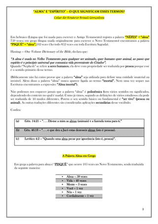 “ALMA” E “ESPÍRITO” – O QUE SIGNIFICAM ESSES TERMOS?
Celso do Rosário Brasil Gonçalves
3
Em hebraico (Língua que foi usada para escrever o Antigo Testamento) registra a palavra “NÉFES” = “alma”
750 vezes; em grego (língua usada originalmente para escrever o Novo Testamento) encontramos a palavra
“PSQUÉ” = “alma”,102 vezes (Ao todo 852 vezes em toda Escritura Sagrada).
Hastings – One Volume Dictionary of the Bible, declara que:
“A alma é usada no Velho Testamento para qualquer ser animado, quer humano quer animal, ao passo que
espírito é o princípio universal que comunica vida proveniente do Criador”.
Quando “Nephesh” se refere a seres humanos, ela deve com propriedade ser traduzida por pessoa porque esse
é o sentido primário desse termo.
(Biblicamente não há como provar que a palavra “alma” seja utilizada para definir uma entidade imaterial ou
invisível. Além disso a palavra “alma” nunca aparece ligada ao termo “imortal”. Nem uma vez sequer nas
Escrituras encontramos a expressão: “Alma imortal”).
Não podemos nos esquecer jamais que a palavra “alma” é polissêmica (tem vários sentidos ou significados,
dependendo do contexto no qual é usada). Como já vimos, segundo as definições de vários estudiosos ela pode
ser traduzida de 44 modos diferentes. Porém o seu sentido básico ou fundamental é “ser vivo” (pessoa ou
animal). As outras traduções diferentes são consideradas aplicações secundárias desse vocábulo.
Confira:
(a) Gên. 14:21 – “. . . Dá-me a mim as almas (animais) e a fazenda toma para ti.”
(b) Gên. 46:18 – “. . . e que deu a Jacó estas dezesseis almas (isto é pessoas).
(c) Levítico 4:2 – “Quando uma alma pecar por ignorância (isto é, pessoa)”.
A Palavra Alma em Grego
Em grega a palavra para alma é “PISQUÊ” que ocorre 105 vezes no Novo Testamento, sendo traduzida
da seguinte maneira:
 Alma – 58 vezes
 Vida – 40 vezes
 Mente – 3 vezes
 Você – 1 vez
 Nós – 1 vez
 Cordialmente – 1 vez
 