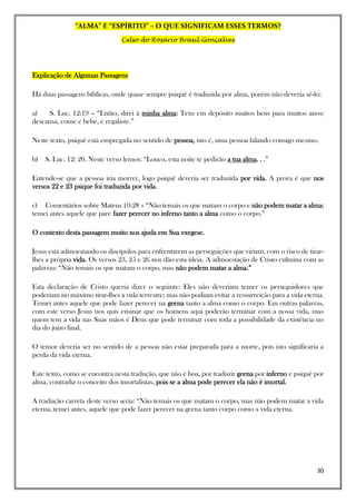 “ALMA” E “ESPÍRITO” – O QUE SIGNIFICAM ESSES TERMOS?
Celso do Rosário Brasil Gonçalves
30
Explicação de Algumas Passagens
Há duas passagens bíblicas, onde quase sempre psiquê é traduzida por alma, porém não deveria sê-lo:
a) S. Luc. 12:19 – “Então, direi à minha alma: Tens em depósito muitos bens para muitos anos;
descansa, come e bebe, e regala-te.”
Neste texto, psiquê está empregada no sentido de pessoa, isto é, uma pessoa falando consigo mesmo.
b) S. Luc. 12: 20. Neste verso lemos: “Louco, esta noite te pedirão a tua alma. . .”
Entende-se que a pessoa iria morrer, logo psiquê deveria ser traduzida por vida. A prova é que nos
versos 22 e 23 psique foi traduzida por vida.
c) Comentários sobre Mateus 10:28 – “Não temais os que matam o corpo e não podem matar a alma:
temei antes aquele que pare fazer perecer no inferno tanto a alma como o corpo.”
O contexto desta passagem muito nos ajuda em Sua exegese.
Jesus está admoestando os discípulos para enfrentarem as perseguições que viriam, com o risco de tirar-
lhes a própria vida. Os versos 23, 25 e 26 nos dão esta ideia. A admoestação de Cristo culmina com as
palavras: “Não temais os que matam o corpo, mas não podem matar a alma.”
Esta declaração de Cristo queria dizer o seguinte: Eles não deveriam temer os perseguidores que
poderiam no máximo tirar-lhes a vida terrestre; mas não podiam evitar a ressurreição para a vida eterna.
Temei antes aquele que pode fazer perecer na geena tanto a alma como o corpo. Em outras palavras,
com este verso Jesus nos quis ensinar que os homens aqui poderão terminar com a nossa vida, mas
quem tem a vida nas Suas mãos é Deus que pode terminar com toda a possibilidade da existência no
dia do juízo final.
O temor deveria ser no sentido de a pessoa não estar preparada para a morte, pois isto significaria a
perda da vida eterna.
Este texto, como se encontra nesta tradução, que não é boa, por traduzir geena por inferno e psiquê por
alma, contradiz o conceito dos imortalistas, pois se a alma pode perecer ela não é imortal.
A tradução carreta deste verso seria: “Não temais os que matam o corpo, mas não podem matar a vida
eterna, temei antes, aquele que pode fazer perecer na geena tanto corpo como a vida eterna.
 