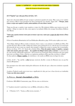 “ALMA” E “ESPÍRITO” – O QUE SIGNIFICAM ESSES TERMOS?
Celso do Rosário Brasil Gonçalves
31
d) O “Espírito” que volta para Deus de Ecles. 12:7.
Aqui está a descrição bíblica do que acontece ao homem quando ele morre. Mas o que é esse espírito
que retorna a Deus? Uma passagem do Novo Testamento nos elucida. Tiago 2:26 – “Porque, assim
como o corpo sem espírito é morto, assim também a fé sem obras é morta.”
Tiago nos diz que o espírito é que mantém o corpo vivo. Há traduções bíblicas que trazem em vez de
espírito – fôlego ou sopro de vida, como aparece na tradução bíblica dos monges beneditinos (Editora
Ave Maria).
“Antes que a poeira retorne à terra para se tornar o que era; e antes que o sopro de vida retorne a Deus
que o deu”.
O livro Consultoria Doutrinária, da Casa Publicadora Brasileira, págs. 93-94 assim explica este verso:
“Esse fôlego, dado por Deus a todos os homens, bons e maus, e aos animais é recolhido por Deus. Por
ocasião da morte, Deus recolhe o fôlego da criatura, para reintegrá-lo no ar, a fim de que na ressurreição
Ele proceda de novo como na criação: fará assoprar o fôlego do ar para as narinas dos ressuscitados.
Lemos em Ezeq. 37:9 e 10: ‘Assim diz o Senhor Deus: Vem dos quatro ventos, ó espírito, e assopra
sobre estes mortos, para que vivam. . . E o espírito (ou fôlego) entrou neles e viveram e se puseram em
pé, um exército sobremodo numeroso’. Tal ocorrerá na ressurreição final. O homem não tem poder
para reter seu fôlego. Cristo e Estêvão, ao expirarem, pediram a Deus que lhes recebesse o fôlego”.
As duas palavras, fôlego e espírito, são sinônimas e são usadas na Bíblia uma em lugar da outra.
e) Gên. 35.18 – “Ao sair-lhe a alma (porque morreu), deu-lhe o nome de Benoni; mas seu pai lhe
chamou Benjamim.”
Esta passagem tem sido muito citada pelos defensores da ideia de que a alma tem existência separada
do corpo.
A palavra Nephesh usada neste texto tem o significado de vida, por isso a frase deveria ser traduzida:
“como sua vida estava saindo”.
As Palavras: Imortal e Imortalidade na Bíblia
Conforme SDA Bible Commentary, pág. 502 são estas as referências:
I. “A palavra imortal é usada duas vezes na Bíblia, referindo-se a Deus.
a) I Timóteo 1:17 – “Assim, ao Rei eterno, imortal.. .”
 