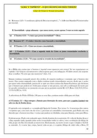 “ALMA” E “ESPÍRITO” – O QUE SIGNIFICAM ESSES TERMOS?
Celso do Rosário Brasil Gonçalves
32
b) Romanos 1:23 – “e mudaram a glória do Deus incorruptível. ..” – A Revised Standard Version traduz
por imortal.
II. Imortalidade – grego athanasia – que nunca morre, ocorre apenas 5 vezes no texto sagrado:
(a) I Timóteo 6:16 – “o único que possui imortalidade” = Deus.
(b) Romanos 2:7 – O cristão é descrito como buscando a imortalidade.
(c) II Timóteo 1:10 – Cristo nos trouxe a imortalidade.
(d) I Coríntios 15:53 – Com a segunda vinda de Cristo os justos ressuscitados receberão a
imortalidade.
(e) I Coríntios 15:54 – “O corpo mortal se revestirá da imortalidade”.
Se a Bíblia não ensina que o homem é imortal como apareceu esta crença? Se nos reportarmos ao
capítulo 3 de Gênesis encontraremos cabal resposta para esta indagação. O diabo através da serpente
disse á mulher: “É certo que não morrereis”. Gên. 3:4.
Satanás continua ensinando através dos séculos, de maneira insidiosa e constante, que o homem não
morre. Este ensino originado com o diabo continua tendo extraordinário sucesso, desde que é aceito
por quase toda a humanidade, porém ele se opõe aos claros ensinos das Santas Escrituras, que declaram
que o homem que poderia ter vivido para sempre se não pecasse, caiu sob a condenação da morte por
ter pecado, tornando-se no momento em que pecou portanto mortal (Jó 4:17; Rom. 6:12; 8:11; I Cor.
15:53-54; II Cor. 4:11).
A advertência de Pedro (I Pedro 5:8) para os seus dias, continua muito válida para nós hoje.
e) I Coríntios 5:5 ―Seja entregue a Satanás para destruição da carne, para que o espírito (caráter) seja
salvo no dia do Senhor Jesus.
O apóstolo está corrigindo a ―complicada‖ Igreja de Corinto. Nos versos 3 e 4 menciona dois outros
―espíritos que, com mais este do verso 5, precisam ser entendidos corretamente, pois Paulo não está
dizendo que o homem tem duas ―coisas que podem ser divididas, uma para Satanás, outra para Deus.
Evidentemente, Paulo está realçando aqui a lúcida doutrina da ressurreição. O ―dia do Senhor Jesus é
a Sua segunda vinda, quando então serão ressuscitados todos os salvos, com a restituição do fôlego de
vida, já que este lhes foi retirado ao morrerem. Efetivamente, na morte ocorre o que é simples e fácil de
se entender. A ―carne (pó, corpo, barro) volta ao pó, e o espírito (fôlego de vida) volta a Deus. O
 
