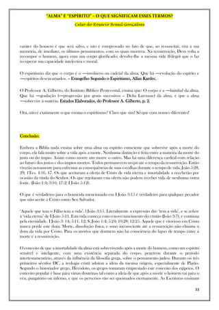 “ALMA” E “ESPÍRITO” – O QUE SIGNIFICAM ESSES TERMOS?
Celso do Rosário Brasil Gonçalves
33
caráter do homem é que será salvo, e isto é comprovado no fato de que, ao ressuscitar, virá à sua
memória, de imediato, os últimos pensamentos, com os quais morrera. Na ressurreição, Deus volta a
recompor o homem, agora com um corpo glorificado; devolve-lhe a mesma vida (fôlego) que o faz
recuperar sua capacidade intelectiva e moral.
O espiritismo diz que o corpo é o ―invólucro ou cadeia‖ da alma. Que há ―evolução do espírito e
―espíritos desencarnados. – Evangelho Segundo o Espiritismo, Allan Kardec.
O Professor A. Gilberto, do Instituto Bíblico Pentecostal, ensina que: O corpo é a ―bainha‖ da alma.
Que há ―gradação (―progressão por graus sucessivos – Delta Larousse) da alma, e que a alma
―sobrevive à matéria. Estudos Elaborados, do Professor A. Gilberto, p. 2.
Ora, não é exatamente o que ensina o espiritismo? Claro que sim! Só que com nomes diferentes!
Conclusão:
Embora a Bíblia nada ensina sobre uma alma ou espírito consciente que sobrevive após a morte do
corpo, ela fala muito sobre a vida após a morte. Nenhuma distinção é feita entre a maneira da morte do
justo ou do ímpio. Assim como morre um morre o outro. Mas há uma diferença cardeal com relação
ao futuro dos justos e dos ímpios mortos. Todos permanecem no pó até o tempo da ressurreição. Então
viverão novamente para enfrentar as consequências de suas escolhas durante o tempo de vida. João 5:28,
29; 1Tes. 4:16, 17. Os que aceitaram a oferta de Cristo de vida eterna e imortalidade a receberão por
ocasião da vinda do Senhor. Os que rejeitaram esta oferta não podem receber vida de nenhuma outra
fonte. (João 1:4; 3:16; 17:2; I João 5:12).
O que é verdadeiro para o homicida mencionado em I João 3:15 é verdadeiro para qualquer pecador
que não aceite a Cristo como Seu Salvador.
‘Aquele que tem o Filho tem a vida’. l João 3:15. Literalmente a expressão diz: ‘tem a vida’, e se refere
à ‘vida eterna’ de I João 5:11. Esta vida começa com o novo nascimento do cristão (João 3:7), e continua
pela eternidade. I João 3: 14; 5:11, 12; S. João 1:4; 5:24; 10:28; 12:25. Aquele que é vitorioso em Cristo
nunca perde este dom. Morte, dissolução física, e sono inconsciente até a ressurreição não elimina o
dom da vida por Cristo. Para os mortos que dormem não há consciência do lapso de tempo entre a
morte e a ressurreição.
O conceito de que a imortalidade da alma está sobrevivendo após a morte do homem, como um espírito
sensível e inteligente, com uma existência separada do corpo, penetrou durante o período
intertestamentário, através da influência da filosofia grega, sobre o pensamento judeu. Durante os três
primeiros séculos DC, a teologia cristã adotou a idéia da mesma origem, especialmente de Platão.
Segundo o historiador grego, Heródoto, os gregos tomaram emprestado este conceito dos egípcios. O
conceito popular é base para várias doutrinas tal como a ideia de que após a morte o homem vai para o
céu, purgatório ou inferno, e que os perversos vão ser queimados eternamente. As Escrituras ensinam
 