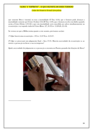 “ALMA” E “ESPÍRITO” – O QUE SIGNIFICAM ESSES TERMOS?
Celso do Rosário Brasil Gonçalves
34
que somente Deus é imortal, ou tem a imortalidade (I Tim. 6:16), que o homem pode alcançar a
imortalidade somente por Cristo ( S. João 3:16; II Tim. 1:10), que o homem recebe esta dádiva quando
aceita a Cristo (I João 5:10-12) e que esta imortalidade será concedida aos salvos simultaneamente na
ressurreição e na segunda vinda de Cristo (Rom. 2:7, 8; I Cor. 15:20-26, 21-54).
Se cremos no que a Bíblia ensina quanto a este assunto, precisamos aceitar:
1º) Que haverá uma ressurreição – I Cor. 15; I Tess. 4:13-17.
2º) Que se processará um julgamento final – Atos 17:31. Haveria necessidade da ressurreição se ao
morrer a pessoa já recebesse a sua recompensa?
Qual a necessidade do julgamento se a pessoa já se encontra no Paraíso gozando das bênçãos de Deus?
 
