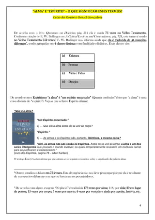 “ALMA” E “ESPÍRITO” – O QUE SIGNIFICAM ESSES TERMOS?
Celso do Rosário Brasil Gonçalves
4
De acordo com o livro Questions on Doctrine, pág. 512 ela é usada 75 vezes no Velho Testamento.
Conforme citação de E. W. Bullinger em A Critical Lexicon and Concordance, pág. 721, este termo é usado
no Velho Testamento 752 vezes2
, E. W. Bullinger nos informa ainda que ela é traduzida de 44 maneiras
diferentes3
, sendo agrupadas em 4 classes distintas com finalidades didáticas. Estas classes são:
(a) Criatura
(b) Pessoas
(c) Vida e Vidas
(d) Desejos
De acordo com o Espiritismo “a alma” é “um espírito encarnado” (Quanta confusão! Visto que “a alma” é uma
coisa distinta do “espírito”). Veja o que o Livro Espírita afirma:
“Que é a alma?
“Um Espírito encarnado.”
a) — Que era a alma antes de se unir ao corpo?
“Espírito.”
b) — As almas e os Espíritos são, portanto, idênticos, a mesma coisa?
“Sim, as almas não são senão os Espíritos. Antes de se unir ao corpo, a alma é um dos
seres inteligentes que povoam o mundo invisível, os quais temporariamente revestem um invólucro carnal
para se purificarem e esclarecerem.”
(Livro dos Espíritos, página 78 – Allan Kardec)
O teólogo Emery Gohen afirma que encontram-se os seguintes conceitos sobre o significado da palavra alma:
2
Outros estudiosos falam em 754 vezes. Esta divergência não nos deve preocupar porque ela é resultante
de manuscritos diferentes em que se basearam os pesquisadores.
3
De acordo com alguns exegetas “Nephesh” é traduzida 473 vezes por alma; 118, por vida; 29 em lugar
de pessoa; 15 vezes por corpo; 5 vezes por morte; 4 vezes por vontade e ainda por apetite, lascívia, etc.
 